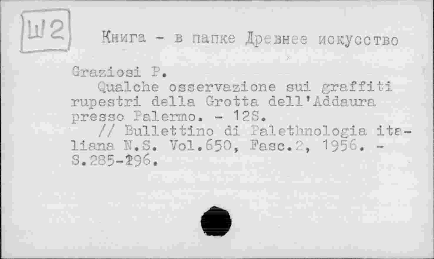 ﻿Книга - в папке Древнее искусство
Graziosi Р.
Qualche osservazione sui graffiti rupestri della Grotta dell’Addaura pressa Palermo. - 12S.
// Bullettino di Palethnologia ite liana N.S. Vol.650, Fasc.2, 1956. -S.285-Î96.